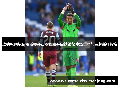 埃德松阿尔瓦雷斯转会西汉姆联开启铁锤帮中场重塑与英超新征程启