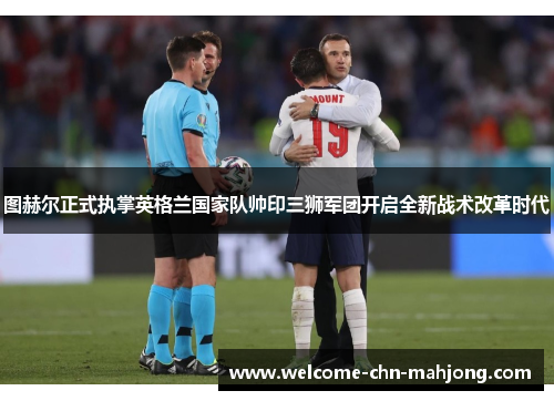 图赫尔正式执掌英格兰国家队帅印三狮军团开启全新战术改革时代
