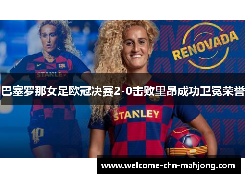 巴塞罗那女足欧冠决赛2-0击败里昂成功卫冕荣誉 巴塞罗那女足欧冠决赛2-0击败里昂成功卫冕荣誉